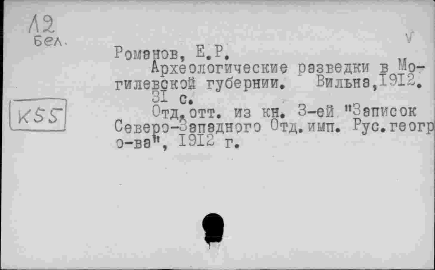 ﻿Бел •
Ромэнов, Е.Р.
Археологические разведки в Могилевской губернии. Вилъна,1912, 81 с.
Отд? отт. из кн. 3-ей ’’Записок Северо-Западного Отд. ими. Рус.геог о-ва’’, 1912 г.